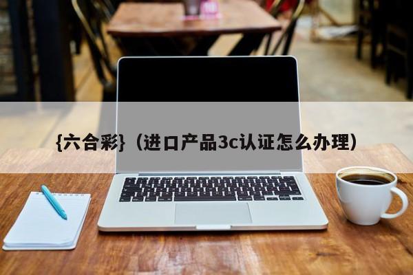 {六合彩}(进口产品3c认证怎么办理)