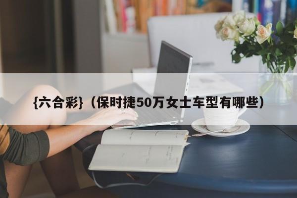 {六合彩}(保时捷50万女士车型有哪些)